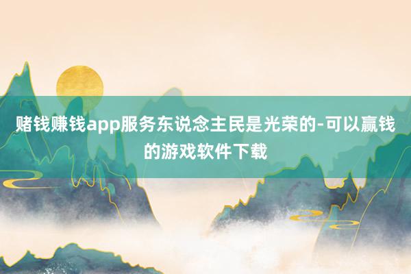 赌钱赚钱app服务东说念主民是光荣的-可以赢钱的游戏软件下载