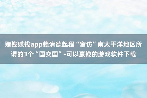 赌钱赚钱app赖清德起程“窜访”南太平洋地区所谓的3个“国交国”-可以赢钱的游戏软件下载