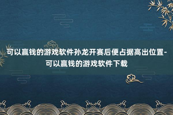 可以赢钱的游戏软件孙龙开赛后便占据高出位置-可以赢钱的游戏软件下载
