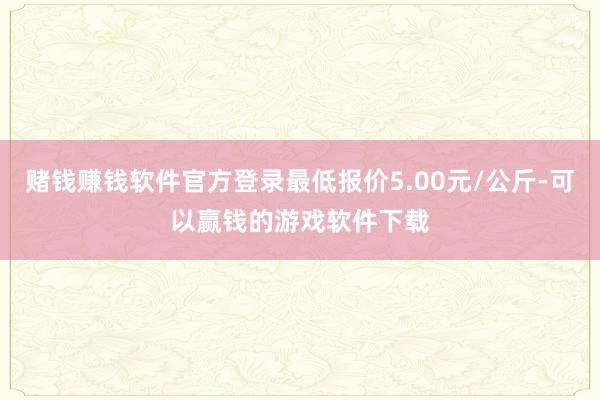 赌钱赚钱软件官方登录最低报价5.00元/公斤-可以赢钱的游戏软件下载