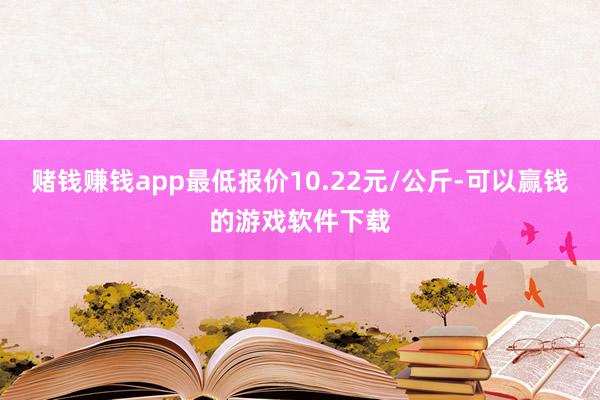赌钱赚钱app最低报价10.22元/公斤-可以赢钱的游戏软件下载