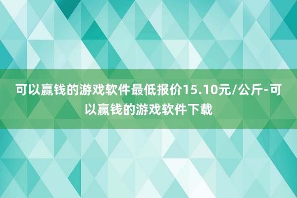 可以赢钱的游戏软件最低报价15.10元/公斤-可以赢钱的游戏软件下载