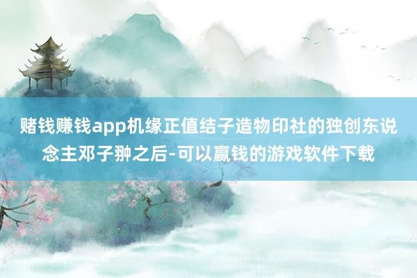 赌钱赚钱app机缘正值结子造物印社的独创东说念主邓子翀之后-可以赢钱的游戏软件下载