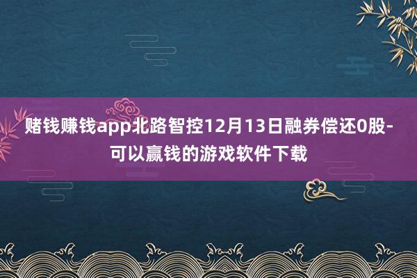 赌钱赚钱app北路智控12月13日融券偿还0股-可以赢钱的游戏软件下载