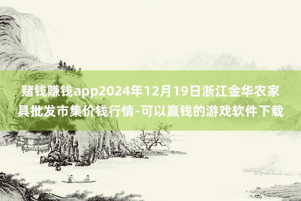 赌钱赚钱app2024年12月19日浙江金华农家具批发市集价钱行情-可以赢钱的游戏软件下载
