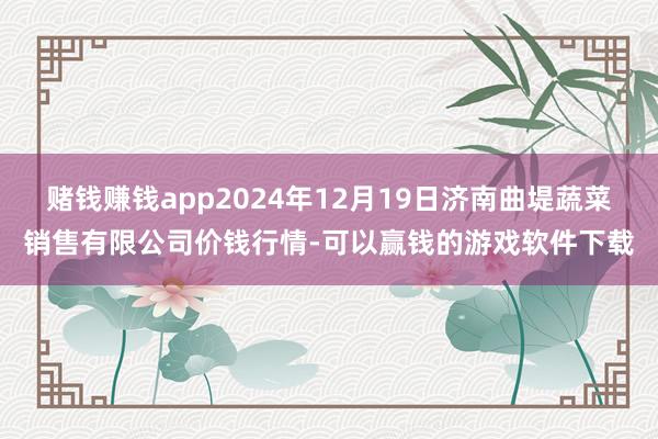 赌钱赚钱app2024年12月19日济南曲堤蔬菜销售有限公司价钱行情-可以赢钱的游戏软件下载