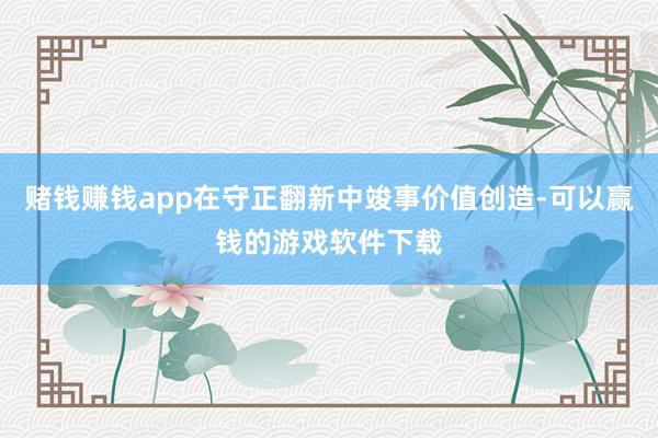 赌钱赚钱app在守正翻新中竣事价值创造-可以赢钱的游戏软件下载