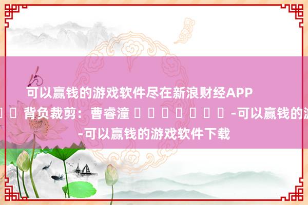 可以赢钱的游戏软件尽在新浪财经APP 背负裁剪:曹睿潼 -可以赢钱的游戏软件下载