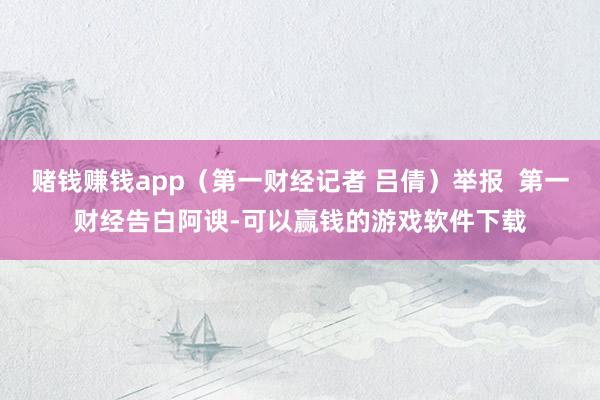 赌钱赚钱app(第一财经记者 吕倩)举报 第一财经告白阿谀-可以赢钱的游戏软件下载