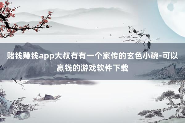 赌钱赚钱app大叔有有一个家传的玄色小碗-可以赢钱的游戏软件下载