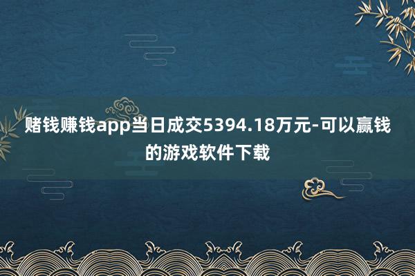 赌钱赚钱app当日成交5394.18万元-可以赢钱的游戏软件下载