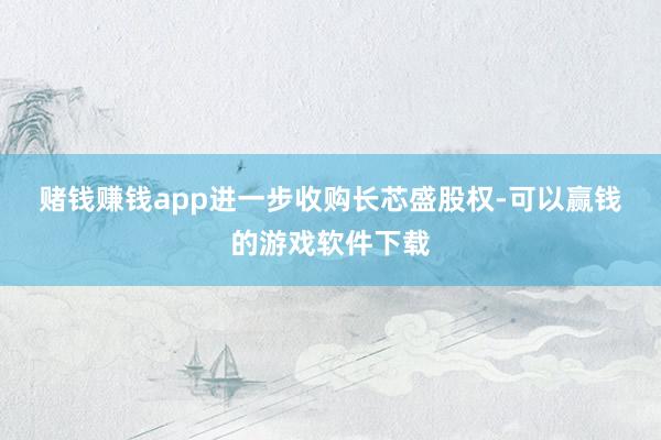 赌钱赚钱app　　进一步收购长芯盛股权-可以赢钱的游戏软件下载