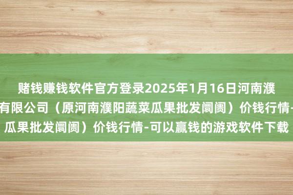 赌钱赚钱软件官方登录2025年1月16日河南濮阳宏进农副家具批发阛阓有限公司（原河南濮阳蔬菜瓜果批发阛阓）价钱行情-可以赢钱的游戏软件下载