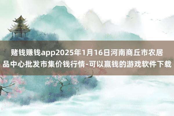 赌钱赚钱app2025年1月16日河南商丘市农居品中心批发市集价钱行情-可以赢钱的游戏软件下载