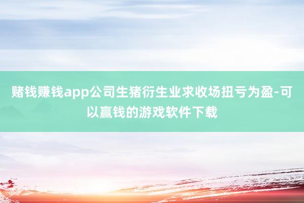 赌钱赚钱app公司生猪衍生业求收场扭亏为盈-可以赢钱的游戏软件下载