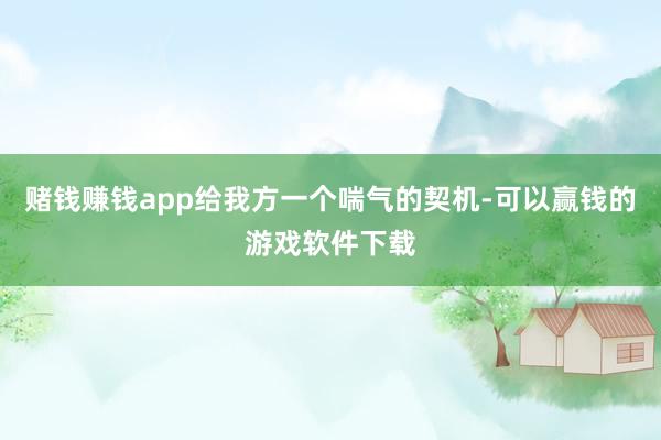 赌钱赚钱app给我方一个喘气的契机-可以赢钱的游戏软件下载