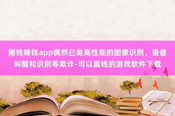 赌钱赚钱app偶然已矣高性能的图像识别、语音叫醒和识别等欺诈-可以赢钱的游戏软件下载