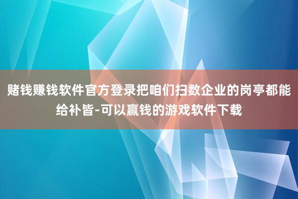 赌钱赚钱软件官方登录把咱们扫数企业的岗亭都能给补皆-可以赢钱的游戏软件下载