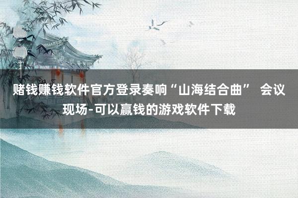 赌钱赚钱软件官方登录奏响“山海结合曲”  会议现场-可以赢钱的游戏软件下载