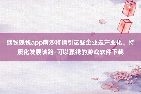 赌钱赚钱app南沙将指引这些企业走产业化、特质化发展谈路-可以赢钱的游戏软件下载