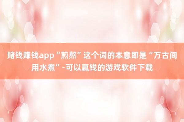 赌钱赚钱app“煎熬”这个词的本意即是“万古间用水煮”-可以赢钱的游戏软件下载