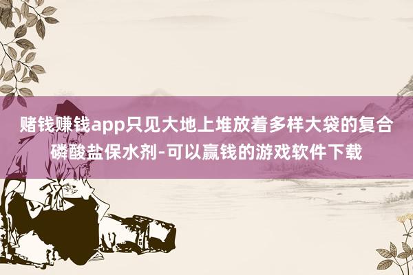 赌钱赚钱app只见大地上堆放着多样大袋的复合磷酸盐保水剂-可以赢钱的游戏软件下载