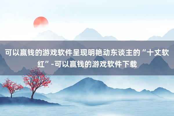 可以赢钱的游戏软件呈现明艳动东谈主的“十丈软红”-可以赢钱的游戏软件下载
