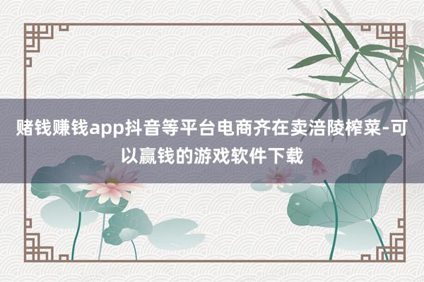 赌钱赚钱app抖音等平台电商齐在卖涪陵榨菜-可以赢钱的游戏软件下载