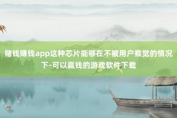 赌钱赚钱app这种芯片能够在不被用户察觉的情况下-可以赢钱的游戏软件下载