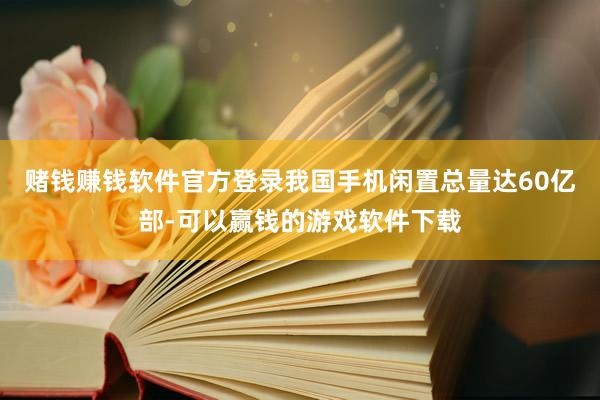 赌钱赚钱软件官方登录我国手机闲置总量达60亿部-可以赢钱的游戏软件下载