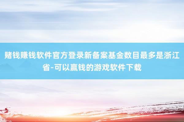 赌钱赚钱软件官方登录新备案基金数目最多是浙江省-可以赢钱的游戏软件下载