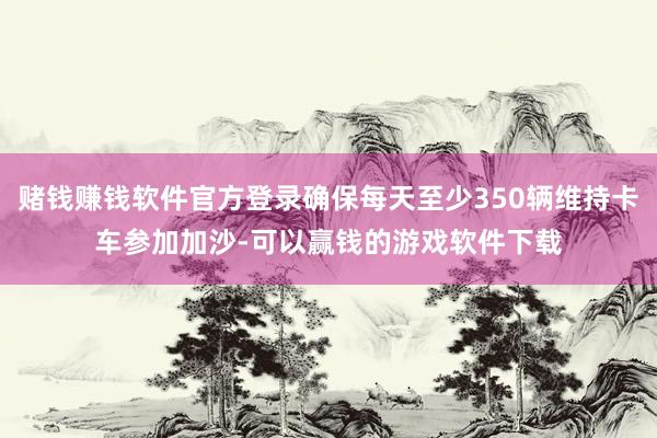 赌钱赚钱软件官方登录确保每天至少350辆维持卡车参加加沙-可以赢钱的游戏软件下载