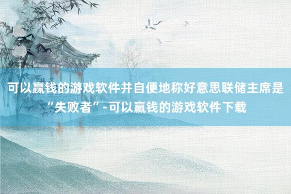 可以赢钱的游戏软件并自便地称好意思联储主席是“失败者”-可以赢钱的游戏软件下载