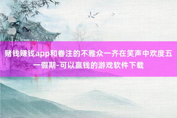 赌钱赚钱app和眷注的不雅众一齐在笑声中欢度五一假期-可以赢钱的游戏软件下载