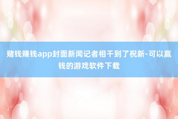 赌钱赚钱app封面新闻记者相干到了祝新-可以赢钱的游戏软件下载