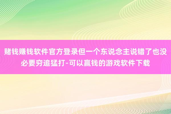 赌钱赚钱软件官方登录但一个东说念主说错了也没必要穷追猛打-可以赢钱的游戏软件下载