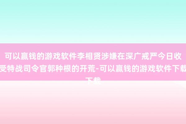 可以赢钱的游戏软件李相贤涉嫌在深广戒严今日收受特战司令官郭种根的开荒-可以赢钱的游戏软件下载