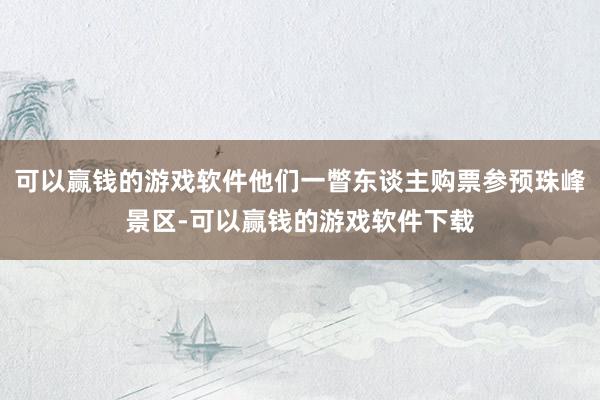 可以赢钱的游戏软件他们一瞥东谈主购票参预珠峰景区-可以赢钱的游戏软件下载