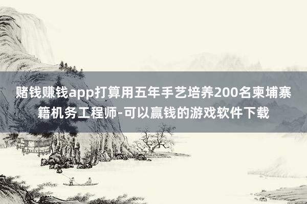 赌钱赚钱app打算用五年手艺培养200名柬埔寨籍机务工程师-可以赢钱的游戏软件下载