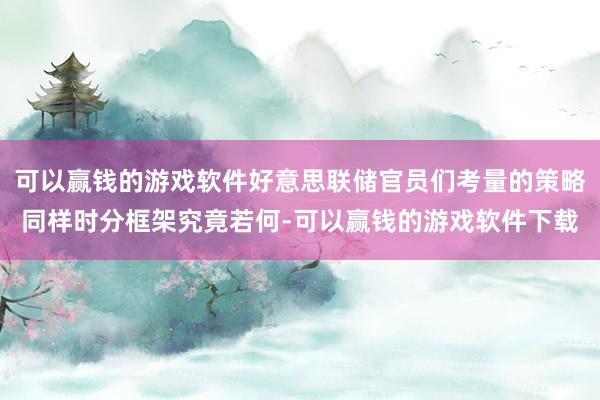 可以赢钱的游戏软件好意思联储官员们考量的策略同样时分框架究竟若何-可以赢钱的游戏软件下载