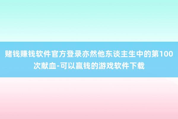 赌钱赚钱软件官方登录亦然他东谈主生中的第100次献血-可以赢钱的游戏软件下载
