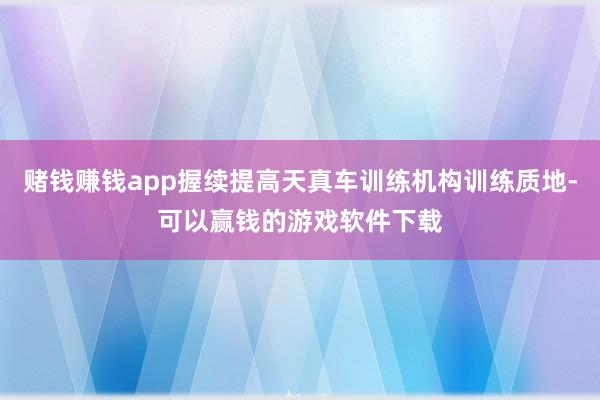 赌钱赚钱app握续提高天真车训练机构训练质地-可以赢钱的游戏软件下载