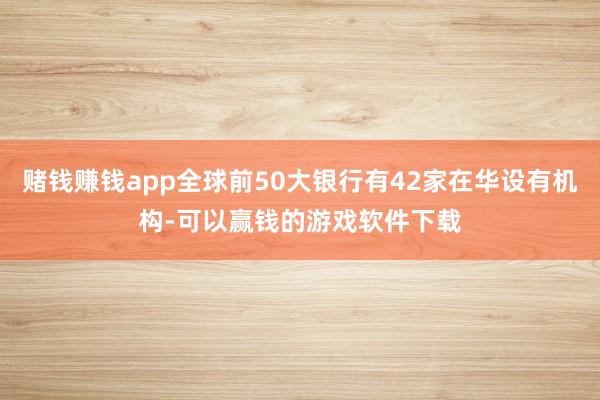 赌钱赚钱app全球前50大银行有42家在华设有机构-可以赢钱的游戏软件下载
