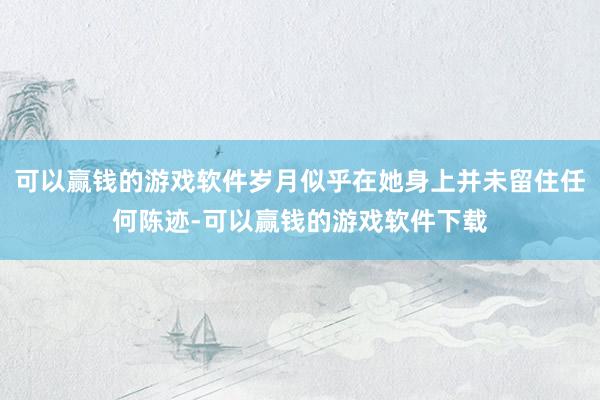 可以赢钱的游戏软件岁月似乎在她身上并未留住任何陈迹-可以赢钱的游戏软件下载