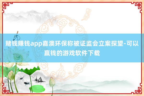 赌钱赚钱app嘉澳环保称被证监会立案探望-可以赢钱的游戏软件下载