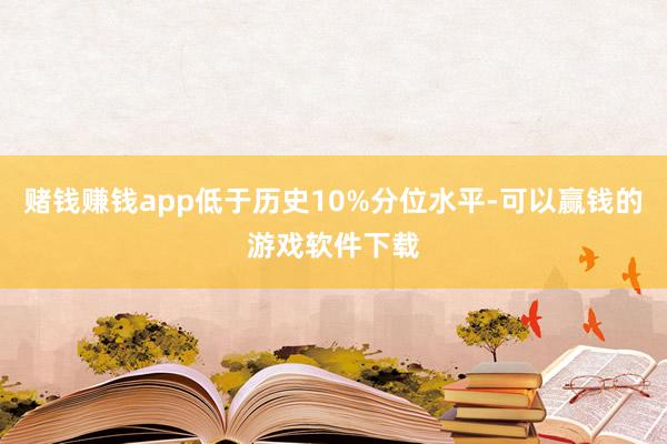 赌钱赚钱app低于历史10%分位水平-可以赢钱的游戏软件下载