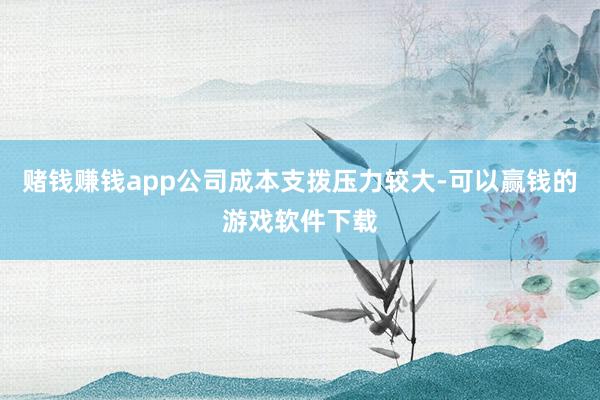 赌钱赚钱app公司成本支拨压力较大-可以赢钱的游戏软件下载