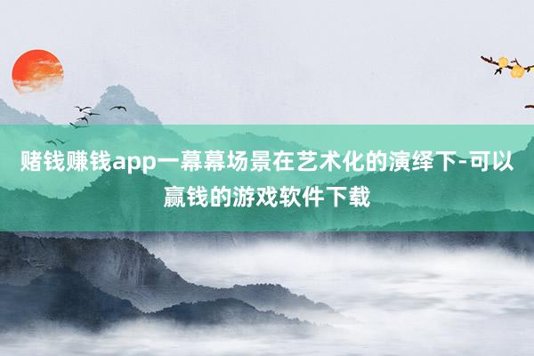 赌钱赚钱app一幕幕场景在艺术化的演绎下-可以赢钱的游戏软件下载
