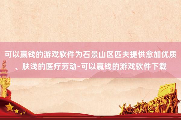 可以赢钱的游戏软件为石景山区匹夫提供愈加优质、肤浅的医疗劳动-可以赢钱的游戏软件下载