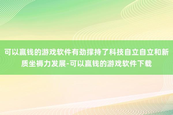 可以赢钱的游戏软件有劲撑持了科技自立自立和新质坐褥力发展-可以赢钱的游戏软件下载
